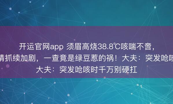 开运官网app 须眉高烧38.8℃咳喘不啻，输液数日后病情抓续加剧，一查竟是绿豆惹的祸！大夫：突发呛咳时千万别硬扛