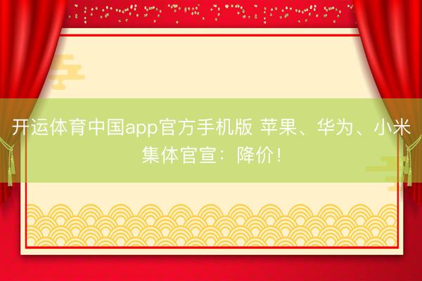 开运体育中国app官方手机版 苹果、华为、小米集体官宣：降价！