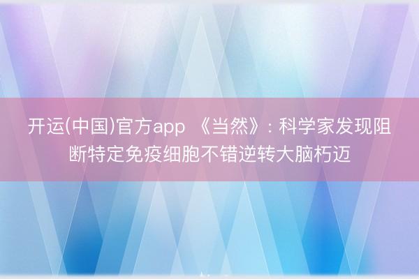 开运(中国)官方app 《当然》: 科学家发现阻断特定免疫细胞不错逆转大脑朽迈