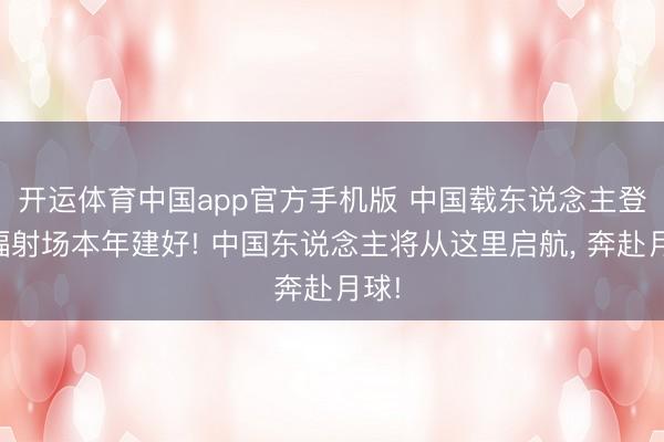 开运体育中国app官方手机版 中国载东说念主登月辐射场本年建好! 中国东说念主将从这里启航， 奔赴月球!
