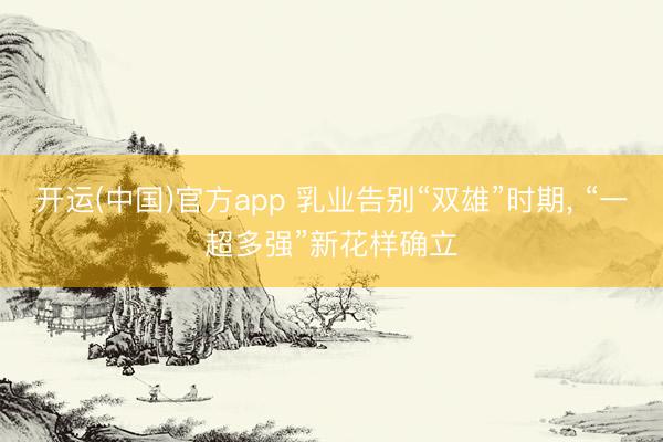 开运(中国)官方app 乳业告别“双雄”时期， “一超多强”新花样确立