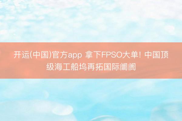 开运(中国)官方app 拿下FPSO大单! 中国顶级海工船坞再拓国际阛阓