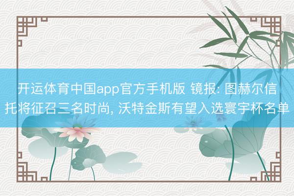 开运体育中国app官方手机版 镜报: 图赫尔信托将征召三名时尚， 沃特金斯有望入选寰宇杯名单