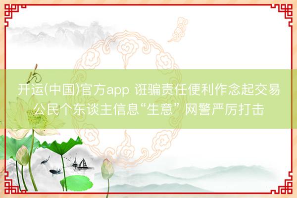 开运(中国)官方app 诳骗责任便利作念起交易公民个东谈主信息“生意” 网警严厉打击