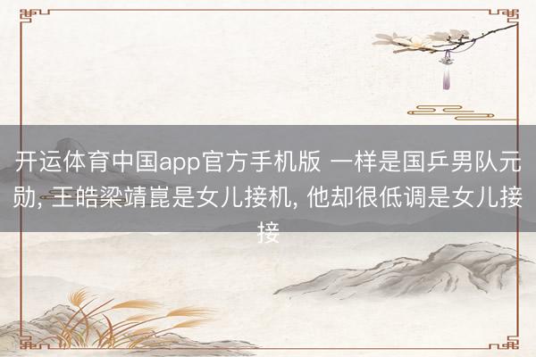 开运体育中国app官方手机版 一样是国乒男队元勋， 王皓梁靖崑是女儿接机， 他却很低调是女儿接