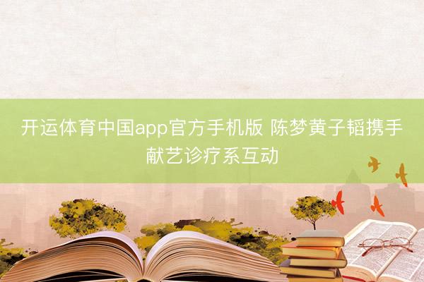 开运体育中国app官方手机版 陈梦黄子韬携手献艺诊疗系互动