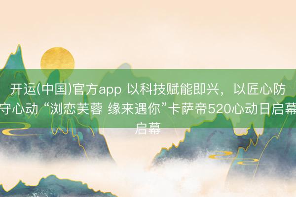 开运(中国)官方app 以科技赋能即兴，以匠心防守心动 “浏恋芙蓉 缘来遇你”卡萨帝520心动日启幕