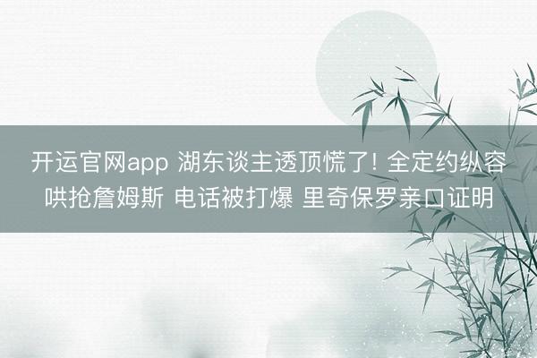 开运官网app 湖东谈主透顶慌了! 全定约纵容哄抢詹姆斯 电话被打爆 里奇保罗亲口证明