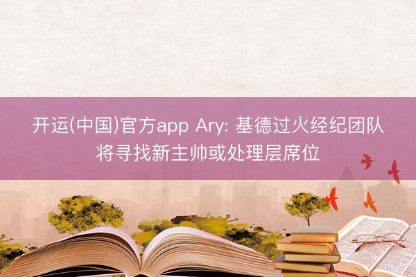 开运(中国)官方app Ary: 基德过火经纪团队将寻找新主帅或处理层席位