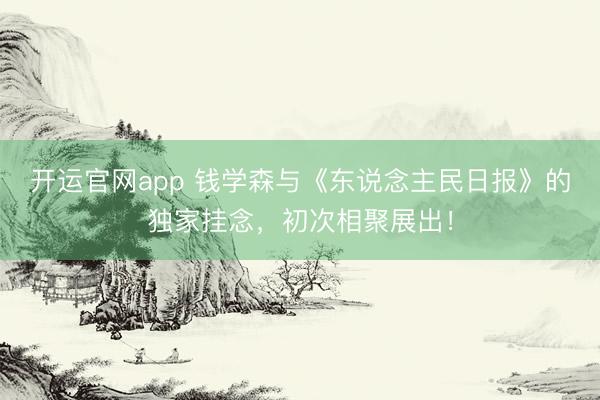 开运官网app 钱学森与《东说念主民日报》的独家挂念，初次相聚展出！