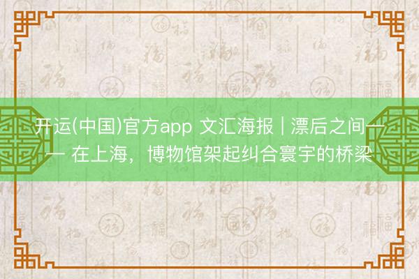 开运(中国)官方app 文汇海报 | 漂后之间—— 在上海，博物馆架起纠合寰宇的桥梁