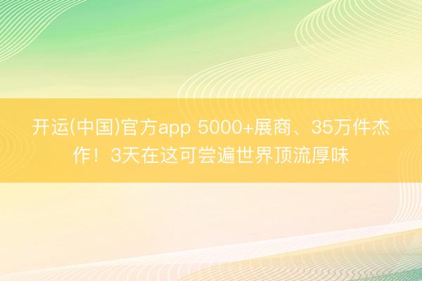 开运(中国)官方app 5000+展商、35万件杰作！3天在这可尝遍世界顶流厚味