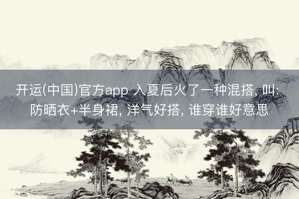 开运(中国)官方app 入夏后火了一种混搭， 叫: 防晒衣+半身裙， 洋气好搭， 谁穿谁好意思