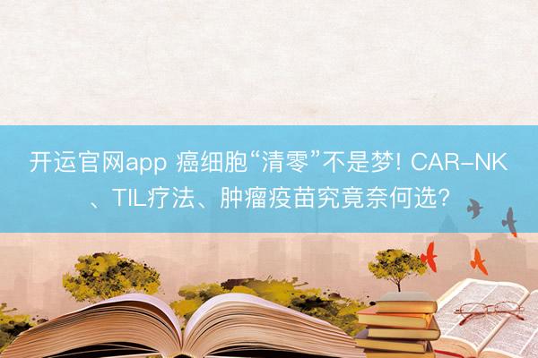 开运官网app 癌细胞“清零”不是梦! CAR-NK、TIL疗法、肿瘤疫苗究竟奈何选?