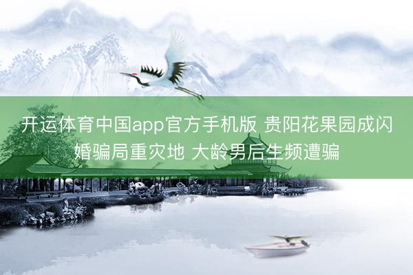 开运体育中国app官方手机版 贵阳花果园成闪婚骗局重灾地 大龄男后生频遭骗