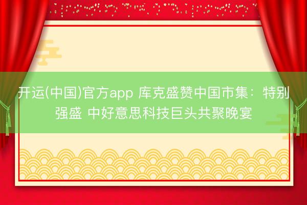 开运(中国)官方app 库克盛赞中国市集：特别强盛 中好意思科技巨头共聚晚宴
