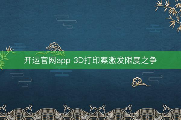开运官网app 3D打印案激发限度之争