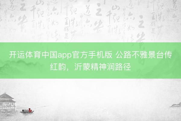 开运体育中国app官方手机版 公路不雅景台传红韵，沂蒙精神润路径