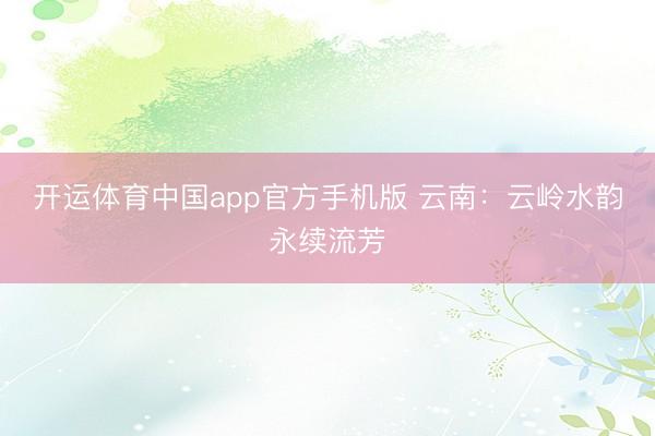 开运体育中国app官方手机版 云南：云岭水韵永续流芳