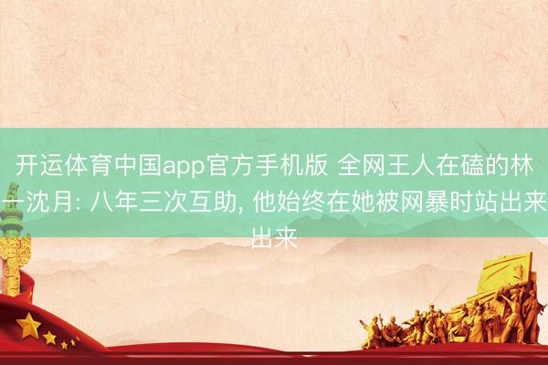 开运体育中国app官方手机版 全网王人在磕的林一沈月: 八年三次互助， 他始终在她被网暴时站出来