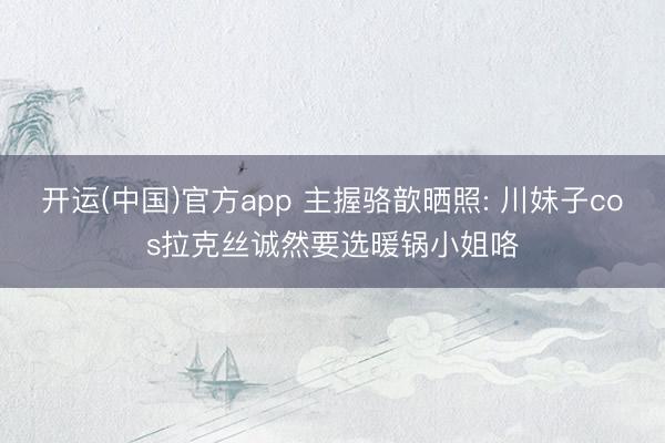 开运(中国)官方app 主握骆歆晒照: 川妹子cos拉克丝诚然要选暖锅小姐咯