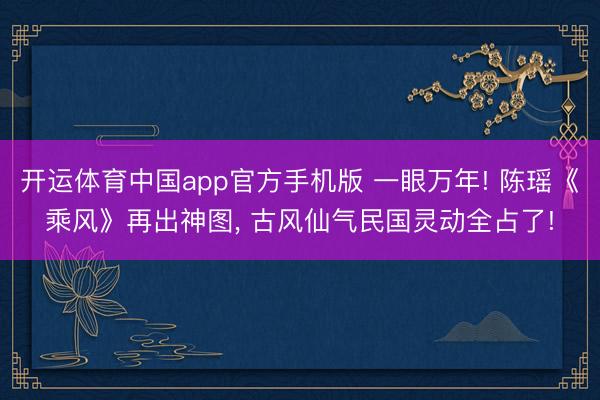 开运体育中国app官方手机版 一眼万年! 陈瑶《乘风》再出神图， 古风仙气民国灵动全占了!