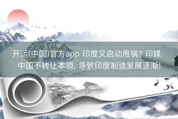 开运(中国)官方app 印度又启动甩锅? 印媒: 中国不转让本领， 导致印度制造发展逐渐!