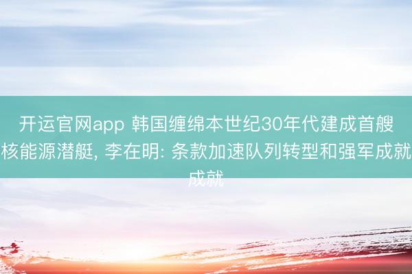 开运官网app 韩国缠绵本世纪30年代建成首艘核能源潜艇， 李在明: 条款加速队列转型和强军成就