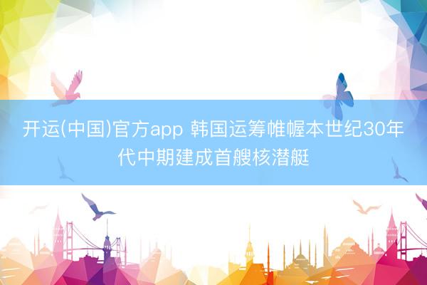 开运(中国)官方app 韩国运筹帷幄本世纪30年代中期建成首艘核潜艇