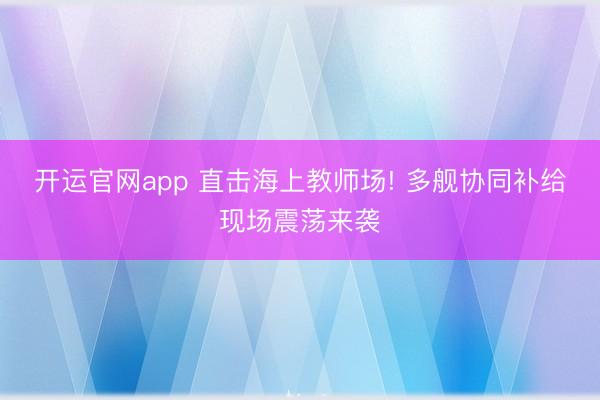 开运官网app 直击海上教师场! 多舰协同补给现场震荡来袭