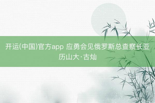 开运(中国)官方app 应勇会见俄罗斯总查察长亚历山大·古灿