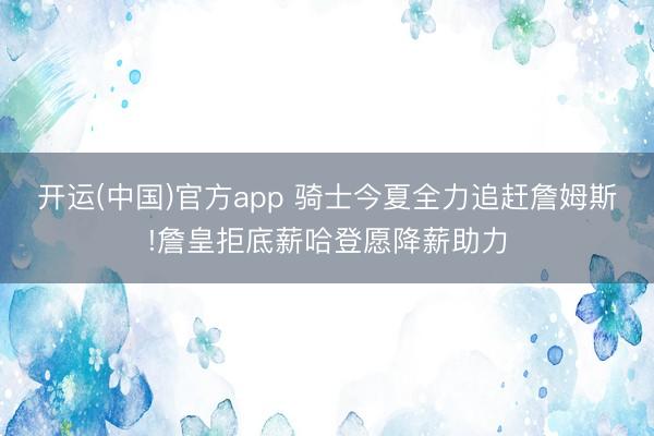 开运(中国)官方app 骑士今夏全力追赶詹姆斯!詹皇拒底薪哈登愿降薪助力