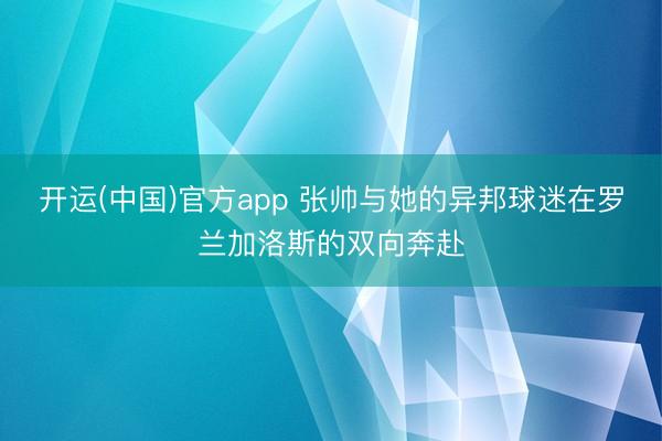 开运(中国)官方app 张帅与她的异邦球迷在罗兰加洛斯的双向奔赴