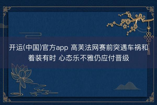 开运(中国)官方app 高芙法网赛前突遇车祸和着装有时 心态乐不雅仍应付晋级
