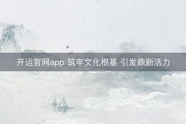 开运官网app 筑牢文化根基 引发鼎新活力