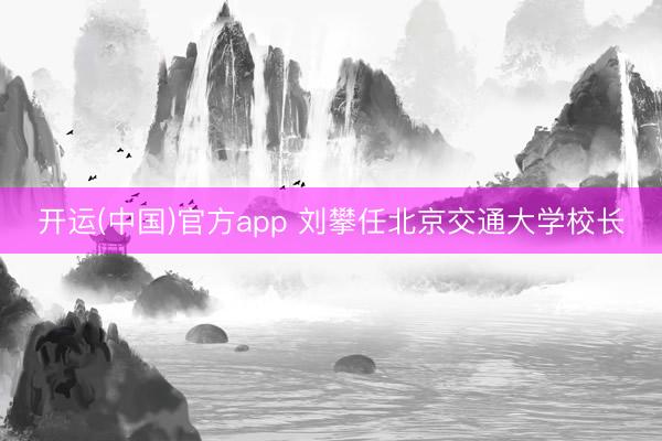 开运(中国)官方app 刘攀任北京交通大学校长