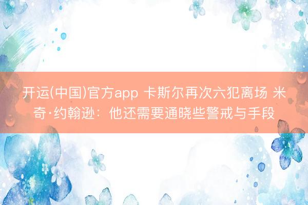 开运(中国)官方app 卡斯尔再次六犯离场 米奇·约翰逊：他还需要通晓些警戒与手段
