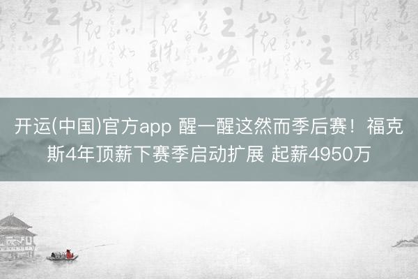 开运(中国)官方app 醒一醒这然而季后赛！福克斯4年顶薪下赛季启动扩展 起薪4950万