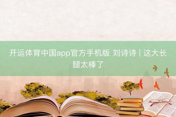开运体育中国app官方手机版 刘诗诗 | 这大长腿太棒了