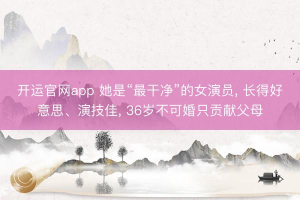 开运官网app 她是“最干净”的女演员， 长得好意思、演技佳， 36岁不可婚只贡献父母