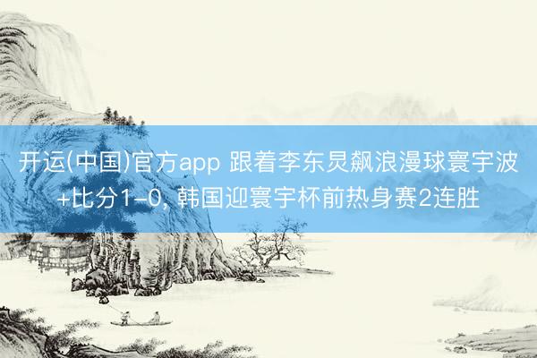 开运(中国)官方app 跟着李东炅飙浪漫球寰宇波+比分1-0， 韩国迎寰宇杯前热身赛2连胜
