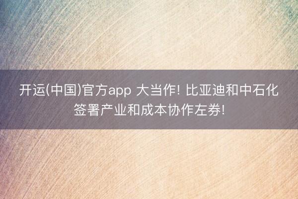 开运(中国)官方app 大当作! 比亚迪和中石化签署产业和成本协作左券!