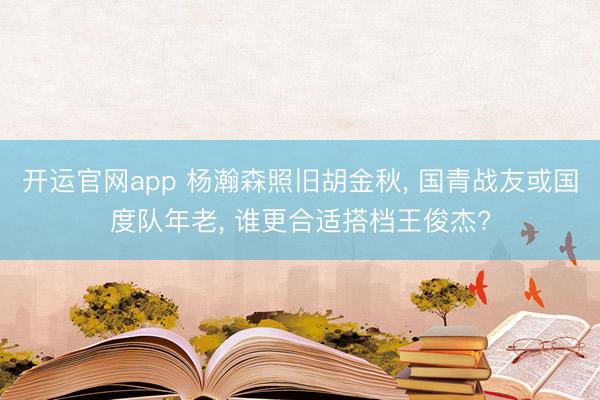 开运官网app 杨瀚森照旧胡金秋， 国青战友或国度队年老， 谁更合适搭档王俊杰?