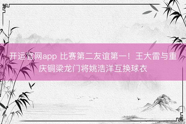 开运官网app 比赛第二友谊第一！王大雷与重庆铜梁龙门将姚浩洋互换球衣