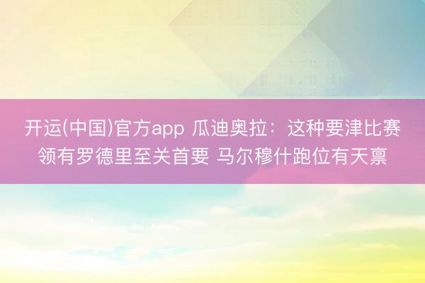 开运(中国)官方app 瓜迪奥拉:这种要津比赛领有罗德里至关首要 马尔穆什跑位有天禀
