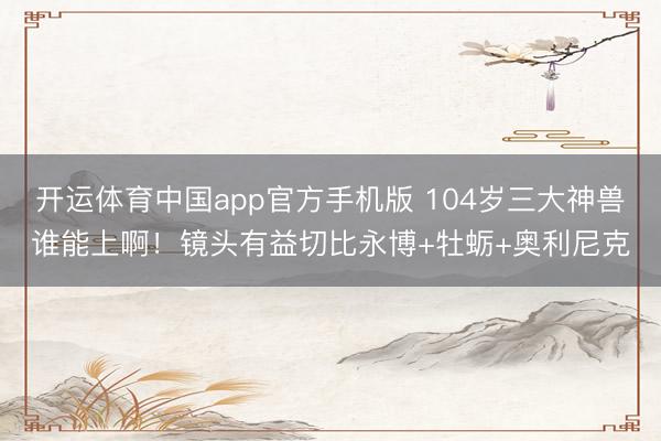 开运体育中国app官方手机版 104岁三大神兽谁能上啊！镜头有益切比永博+牡蛎+奥利尼克