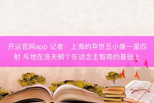 开运官网app 记者：上海的弃世五小像一星四射 斥地在洛夫顿个东说念主智商的基础上