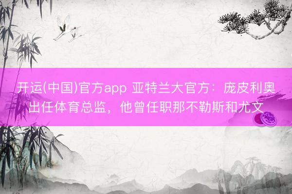 开运(中国)官方app 亚特兰大官方：庞皮利奥出任体育总监，他曾任职那不勒斯和尤文