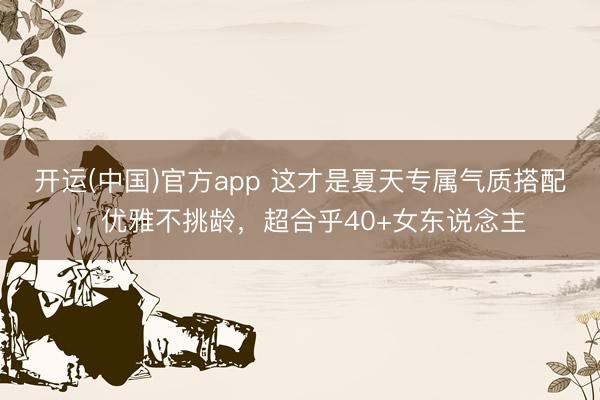 开运(中国)官方app 这才是夏天专属气质搭配，优雅不挑龄，超合乎40+女东说念主