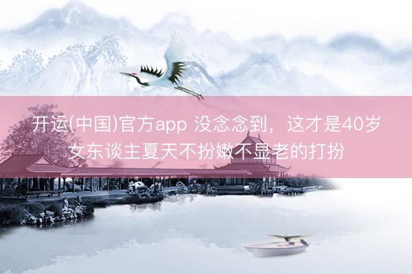 开运(中国)官方app 没念念到，这才是40岁女东谈主夏天不扮嫩不显老的打扮